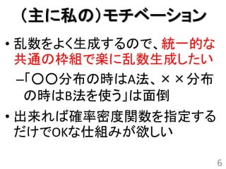 （主に私の）モチベーション
• 乱数をよく生成するので、統一的な
  共通の枠組で楽に乱数生成したい
  –「○○分布の時はA法、××分布
   の時はB法を使う」は面倒
• 出来れば確率密度関数を指定する
  だけでOKな仕組みが欲しい

                     6
 