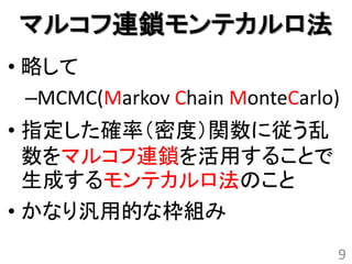 マルコフ連鎖モンテカルロ法
• 略して
  –MCMC(Markov Chain MonteCarlo)
• 指定した確率（密度）関数に従う乱
  数をマルコフ連鎖を活用することで
  生成するモンテカルロ法のこと
• かなり汎用的な枠組み
                               9
 