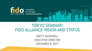 All Rights Reserved | FIDO Alliance | Copyright 20171
TOKYO SEMINAR:
FIDO ALLIANCE VISION AND STATUS
BRETT MCDOWELL
EXECUTIVE DIRECTOR
DECEMBER 8, 2017
 