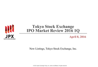© 2016 Japan Exchange Group, Inc. and/or its affiliates. All rights reserved.
Tokyo Stock Exchange
IPO Market Review 2016 1Q
April 8, 2016
New Listings, Tokyo Stock Exchange, Inc.
 