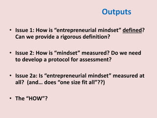 Outputs
• Issue 1: How is “entrepreneurial mindset” defined?
Can we provide a rigorous definition?
• Issue 2: How is “mindset” measured? Do we need
to develop a protocol for assessment?
• Issue 2a: Is “entrepreneurial mindset” measured at
all? (and… does “one size fit all”??)
• The “HOW”?
 