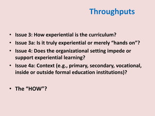 Throughputs
• Issue 3: How experiential is the curriculum?
• Issue 3a: Is it truly experiential or merely “hands on”?
• Issue 4: Does the organizational setting impede or
support experiential learning?
• Issue 4a: Context (e.g., primary, secondary, vocational,
inside or outside formal education institutions)?
• The “HOW”?
 