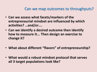 Can we map outcomes to throughputs?
• Can we assess what facets/markers of the
entrepreneurial mindset are influenced by which
activities? …and/or….
• Can we identify a desired outcome then identify
how to measure it... Then design an exercise to
change it?
• What about different “flavors” of entrepreneurship?
• What would a robust mindset protocol that serves
all 3 target populations look like?
 