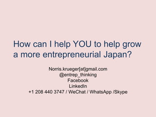 How can I help YOU to help grow
a more entrepreneurial Japan?
Norris.krueger[at]gmail.com
@entrep_thinking
Facebook
LinkedIn
+1 208 440 3747 / WeChat / WhatsApp /Skype
 