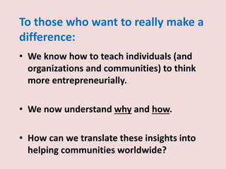 To those who want to really make a
difference:
• We know how to teach individuals (and
organizations and communities) to think
more entrepreneurially.
• We now understand why and how.
• How can we translate these insights into
helping communities worldwide?
 