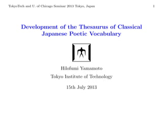 TokyoTech and U. of Chicago Seminar 2013 Tokyo, Japan 1
Development of the Thesaurus of Classical
Japanese Poetic Vocabulary
Hilofumi Yamamoto
Tokyo Institute of Technology
15th July 2013
 