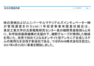 DATE No.本日の発表内容 27APR2017 2
味の素㈱およびユニバーサルマテリアルズインキュベーター㈱
が 管 理 運 営 を 行 う U M I １ 号 投 資 事 業 有 限 責 任 組 合 は 、
東京工業大学の元素戦略研究センター長の細野秀雄教授らと共
に、科学技術振興機構の支援の下、細野グループが発明した触媒
を用いた、世界で初めてとなるオンサイト型アンモニア合成システ
ムの実用化を目指す新会社である、つばめBHB株式会社を設立し
2017年4月25日に事業を開始しました。
 