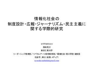 情報化社会の
制度設計・広報・ジャーナリズム・民主主義に
関する学際的研究
＠TTRF2019
西田亮介
東京工業大学
リーダーシップ教育院／リベラルアーツ研究教育院／環境社会・理工学院 准教授
社会学、博士（政策・メディア）
ryosuken...