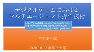 デジタルゲームにおける
マルチエージェント操作技術
三宅陽一郎
2020.10.13 @東京大学
https://www.facebook.com/youichiro.miyake
http://www.slideshare.net/youichiromiyake
y.m.4160@gmail.com @miyayou
 