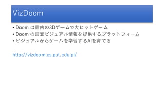 VizDoom
• Doom は最古の3Dゲームで大ヒットゲーム
• Doom の画面ビジュアル情報を提供するプラットフォーム
• ビジュアルからゲームを学習するAIを育てる
http://vizdoom.cs.put.edu.pl/
 