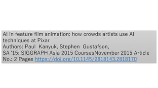 AI in feature film animation: how crowds artists use AI
techniques at Pixar
Authors: Paul Kanyuk, Stephen Gustafson,
SA '15: SIGGRAPH Asia 2015 CoursesNovember 2015 Article
No.: 2 Pages https://doi.org/10.1145/2818143.2818170
 