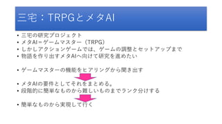 三宅：TRPGとメタAI
• 三宅の研究プロジェクト
• メタAI＝ゲームマスター（TRPG）
• しかしアクションゲームでは、ゲームの調整とセットアップまで
• 物語を作り出すメタAIへ向けて研究を進めたい
• ゲームマスターの機能をヒアリングから聞き出す
• メタAIの要件としてそれをまとめる。
• 段階的に簡単なものから難しいものまでランク分けする
• 簡単なものから実現して行く
 