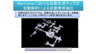 WarFrame における自動生成マップの
自動解析による自動骨格抽出
• 自動生成するだけでなく、自動生成したダンジョンを、自動解
析します。ここでは、トポロジー（形状）検出を行います。
 