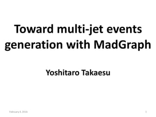 Toward multi-jet events
generation with MadGraph
Yoshitaro Takaesu
February 4, 2016 1
 