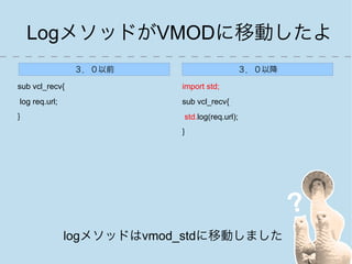 LogメソッドがVMODに移動したよ
                ３．０以前                      ３．０以降

sub vcl_recv{              import std;
log req.url;               sub vcl_recv{
}                          std.log(req.url);
                           }




               logメソッドはvmod_stdに移動しました
 