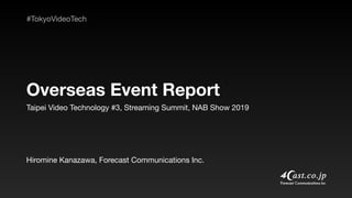 Taipei Video Technology #3, Streaming Summit, NAB Show 2019
Overseas Event Report
Hiromine Kanazawa, Forecast Communications Inc.
#TokyoVideoTech
 