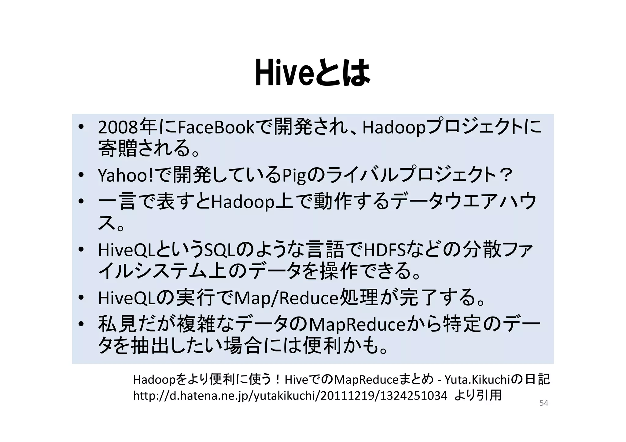 Hiveとは
• 2008年にFaceBookで開発され、Hadoopプロジェクトに
  寄贈される。
• Yahoo!で開発しているPigのライバルプロジェクト？
• 一言で表すとHadoop上で動作するデータウエアハウ
  ス。
• HiveQLというSQLのような言語でHDFSなどの分散ファ
  イルシステム上のデータを操作できる。
• HiveQLの実行でMap/Reduce処理が完了する。
• 私見だが複雑なデータのMapReduceから特定のデー
  タを抽出したい場合には便利かも。
    Hadoopをより便利に使う！HiveでのMapReduceまとめ ‐ Yuta.Kikuchiの日記
    http://d.hatena.ne.jp/yutakikuchi/20111219/1324251034 より引用 54
 
