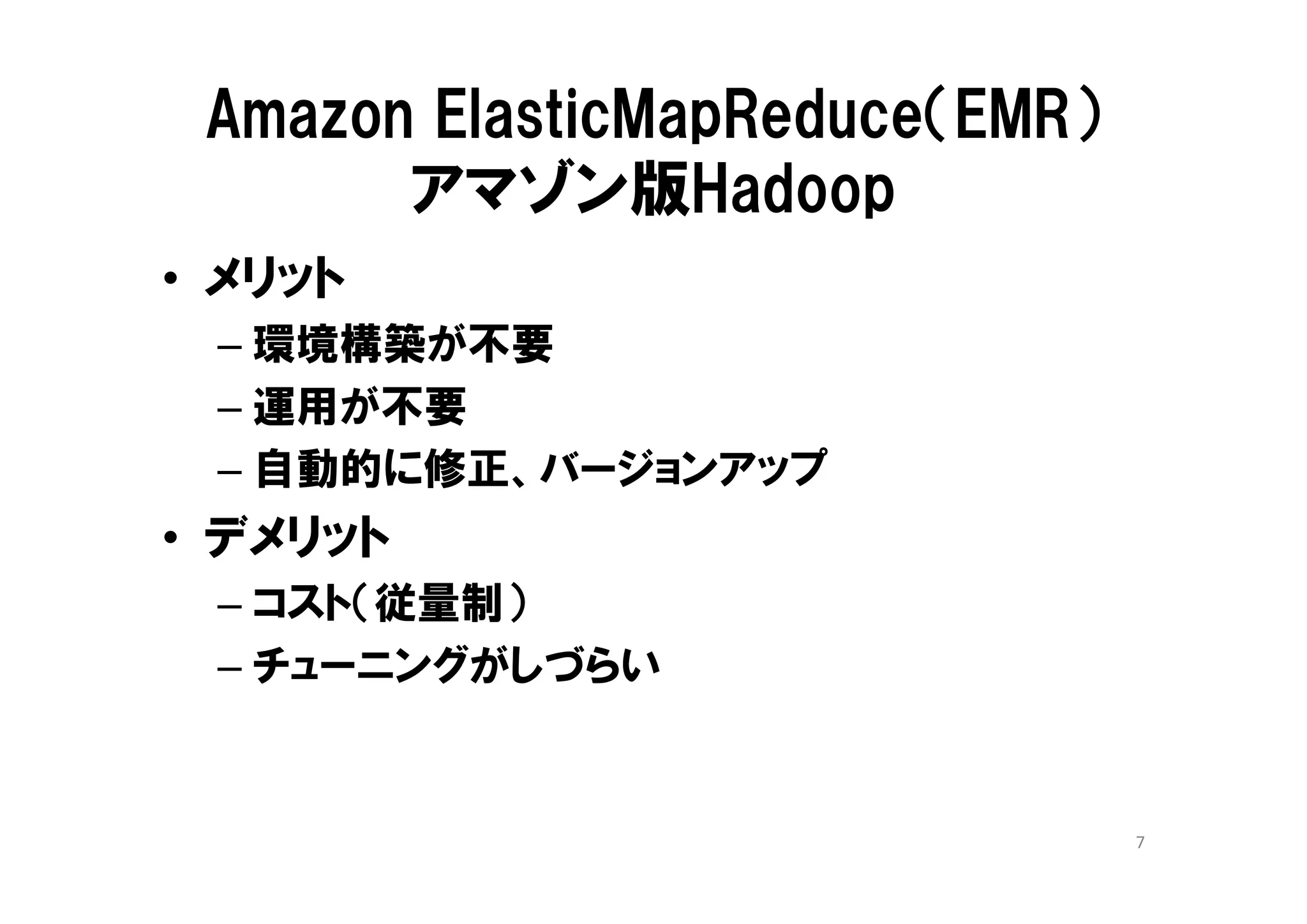 Amazon ElasticMapReduce（EMR）
       アマゾン版Hadoop
• メリット
 – 環境構築が不要
 – 運用が不要
 – 自動的に修正、バージョンアップ
• デメリット
 – コスト（従量制）
 – チューニングがしづらい


                                7
 