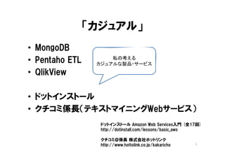 「カジュアル」
• MongoDB
• Pentaho ETL        私の考える
                 カジュアルな製品・サービス
• QlikView

• ドットインストール
• クチコミ係長（テキストマイニングWebサービス）
                  ドットインストール Amazon Web Services入門 (全17回)
                  http://dotinstall.com/lessons/basic_aws

                  クチコミ＠係長 株式会社ホットリンク
                  http://www.hottolink.co.jp/kakaricho   2
 