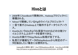 Hiveとは
• 2008年にFaceBookで開発され、Hadoopプロジェクトに
  寄贈される。
• Yahoo!で開発しているPigのライバルプロジェクト？
• 一言で表すとHadoop上で動作するデータウエアハウ
  ス。
• HiveQLというSQLのような言語でHDFSなどの分散ファ
  イルシステム上のデータを操作できる。
• HiveQLの実行でMap/Reduce処理が完了する。
• 私見だが複雑なデータのMapReduceから特定のデー
  タを抽出したい場合には便利かも。
    Hadoopをより便利に使う！HiveでのMapReduceまとめ ‐ Yuta.Kikuchiの日記
    http://d.hatena.ne.jp/yutakikuchi/20111219/1324251034 より引用 54
 