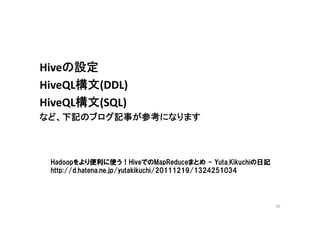 Hiveの設定
HiveQL構文(DDL)
HiveQL構文(SQL)
など、下記のブログ記事が参考になります



 Hadoopをより便利に使う！HiveでのMapReduceまとめ - Yuta.Kikuchiの日記
 http://d.hatena.ne.jp/yutakikuchi/20111219/1324251034




                                                         56
 