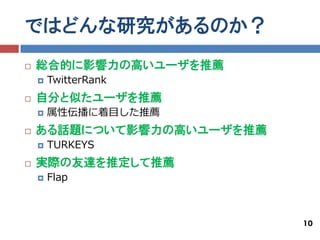 ではどんな研究があるのか？
   総合的に影響力の高いユーザを推薦
       TwitterRank
   自分と似たユーザを推薦
       属性伝播に着目した推薦
   ある話題について影響力の高いユーザを推薦
       TURKEYS
   実際の友達を推定して推薦
       Flap



                           10
 
