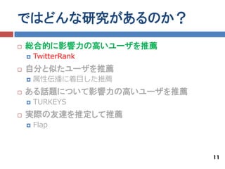 ではどんな研究があるのか？
   総合的に影響力の高いユーザを推薦
       TwitterRank
   自分と似たユーザを推薦
       属性伝播に着目した推薦
   ある話題について影響力の高いユーザを推薦
       TURKEYS
   実際の友達を推定して推薦
       Flap



                           11
 