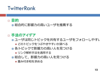 TwitterRank
   目的
       総合的に影響力の高いユーザを推薦する


   手法のアイデア
       ユーザは同じトピックを共有するユーザをフォローしやすい
           どのトピックをつぶやきやすいか調べる
       各トピックで影響力の高い人を見つける
           リンク解析手法を適用する
       総合して，影響力の高い人を見つける
           重み付き和を求める

                                 12
 
