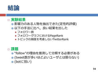 結論
   実験結果
       影響力のある人物を抽出できた(定性的評価)
       以下の手法に比べ，良い結果を出した
           フォロワー数
           フォロワーグラフにおけるPageRank
           トピックの頻度を考慮しないTwitterRank


   課題
       “follow”の理由を推測して分類する必要がある
       (tweet数が多いほどよいユーザとは限らない)
       (botに弱い)

                                       14
 