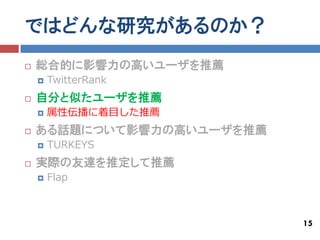 ではどんな研究があるのか？
   総合的に影響力の高いユーザを推薦
       TwitterRank
   自分と似たユーザを推薦
       属性伝播に着目した推薦
   ある話題について影響力の高いユーザを推薦
       TURKEYS
   実際の友達を推定して推薦
       Flap



                           15
 