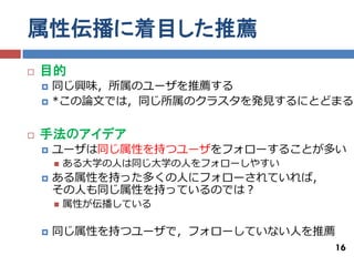 属性伝播に着目した推薦
   目的
       同じ興味，所属のユーザを推薦する
       *この論文では，同じ所属のクラスタを発見するにとどまる

   手法のアイデア
       ユーザは同じ属性を持つユーザをフォローすることが多い
           ある大学の人は同じ大学の人をフォローしやすい
       ある属性を持った多くの人にフォローされていれば，
        その人も同じ属性を持っているのでは？
           属性が伝播している

       同じ属性を持つユーザで，フォローしていない人を推薦
                                     16
 