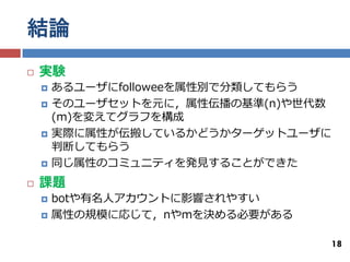 結論
   実験
       あるユーザにfolloweeを属性別で分類してもらう
       そのユーザセットを元に，属性伝播の基準(n)や世代数
        (m)を変えてグラフを構成
       実際に属性が伝搬しているかどうかターゲットユーザに
        判断してもらう
       同じ属性のコミュニティを発見することができた
   課題
       botや有名人アカウントに影響されやすい
       属性の規模に応じて，nやmを決める必要がある

                                     18
 