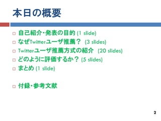 本日の概要
   自己紹介・発表の目的 (1 slide)
   なぜTwitterユーザ推薦？ (3 slides)
   Twitterユーザ推薦方式の紹介 (20 slides)
   どのように評価するか？ (5 slides)
   まとめ (1 slide)

   付録・参考文献



                                    2
 