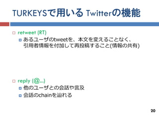 TURKEYSで用いる Twitterの機能
   retweet (RT)
       あるユーザのtweetを、本文を変えることなく、
        引用者情報を付加して再投稿すること(情報の共有)




   reply (@...)
       他のユーザとの会話や言及
       会話のchainを辿れる

                                   20
 