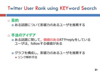 Twitter User Rank using KEYword Search

   目的
       ある話題について影響力のあるユーザを推薦する


   手法のアイデア
       ある話題に関して，価値のあるRTやreplyをしている
        ユーザは，followする価値がある

       グラフを構成し，影響力のあるユーザを推薦する
           リンク解析手法



                                      21
 