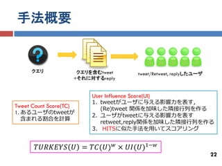 手法概要


      クエリ                クエリを含むtweet            tweet/Retweet, replyしたユーザ
                        +それに対するreply


                             User Influence Score(UI)
                             1. tweetがユーザに与える影響力を表す，
Tweet Count Score(TC)           (Re)tweet 関係を加味した隣接行列を作る
1. あるユーザのtweetが
                             2. ユーザがtweetに与える影響力を表す
   含まれる割合を計算
                                retweet,reply関係を加味した隣接行列を作る
                             3. HITSに似た手法を用いてスコアリング


        𝑇𝑈𝑅𝐾𝐸𝑌𝑆 𝑈 = 𝑇𝐶(𝑈) 𝑤 × 𝑈𝐼(𝑈)1−𝑤
                                                                            22
 