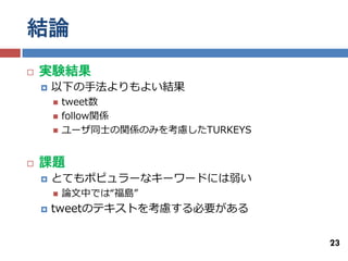 結論
   実験結果
       以下の手法よりもよい結果
           tweet数
           follow関係
           ユーザ同士の関係のみを考慮したTURKEYS


   課題
       とてもポピュラーなキーワードには弱い
           論文中では“福島”
       tweetのテキストを考慮する必要がある


                                     23
 