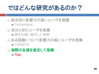 ではどんな研究があるのか？
   総合的に影響力の高いユーザを推薦
       TwitterRank
   自分と似たユーザを推薦
       属性伝播に着目した推薦
   ある話題について影響力の高いユーザを推薦
       TURKEYS
   実際の友達を推定して推薦
       Flap



                           24
 