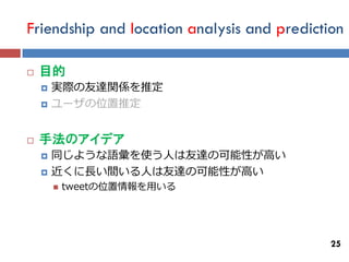 Friendship and location analysis and prediction

   目的
       実際の友達関係を推定
       ユーザの位置推定


   手法のアイデア
       同じような語彙を使う人は友達の可能性が高い
       近くに長い間いる人は友達の可能性が高い
           tweetの位置情報を用いる




                                             25
 