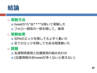 結論
   実験方法
       tweetから”@***”は除いて実験した
       フォロー関係の一部を隠して，推測
   実験結果
       50％のエッジを隠しても上手く動いた
       全てのエッジを隠してもある程度動いた
   課題
       友達関係推測と位置推測の組み合わせ
       (位置情報付きtweetが多くないと使えない)


                                  27
 