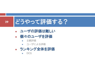 29   どうやって評価する？
        ユーザの評価は難しい
        個々のユーザを評価
            主観評価
            ユーザによる評価

        ランキング全体を評価
            DCG
 