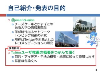 自己紹介・発表の目的
   @americiumian
       チーズケーキとかまぼこの
        ある大学の情報系院生
       学部時代はネットワーク
        トラヒック制御の研究
       現在はTwitterを対象とした
        レコメンデーションの研究
発表目的
   Twitterユーザ推薦の概要をつかんで頂く
       目的・アイデア・手法の概要・結果に絞って説明します
       詳細は各論文へ

                                    3
 