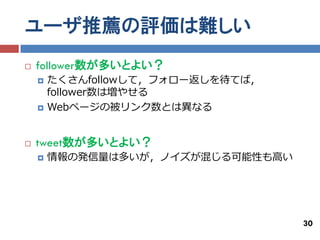 ユーザ推薦の評価は難しい
   follower数が多いとよい？
       たくさんfollowして，フォロー返しを待てば，
        follower数は増やせる
       Webページの被リンク数とは異なる


   tweet数が多いとよい？
       情報の発信量は多いが，ノイズが混じる可能性も高い




                                   30
 