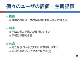 個々のユーザの評価 – 主観評価
   概要
       推薦されたユーザのtweetを実際に見て評価する


   利点
       手法のどこが悪いか発見しやすい
       手軽に評価できる


   欠点
       元となる ユーザ/クエリ に依存しやすい
       自分の手法にバイアスがかかる(?)
                                   31
 