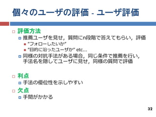 個々のユーザの評価 - ユーザ評価

   評価方法
       推薦ユーザを見せ，質問にn段階で答えてもらい，評価
           ”フォローしたいか”
           ”目的に沿ったユーザか” etc...
       同様の対抗手法がある場合，同じ条件で推薦を行い，
        手法名を隠してユーザに見せ，同様の質問で評価

   利点
       手法の優位性を示しやすい
   欠点
       手間がかかる

                                    32
 