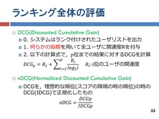 ランキング全体の評価
   DCG(Discounted Cumulative Gain)
       0. システムはランク付けされたユーザリストを出力
       1. 何らかの指標を用いて全ユーザに関連度Rを付与
       2. 以下の計算式で，𝑝位までの結果に対するDCGを計算
                       𝑝    𝑅𝑖
         𝐷𝐶𝐺 𝑝 = 𝑅1 +            𝑅 𝑖 : 𝑖位のユーザの関連度
                      𝑖=2 𝑙𝑜𝑔2 𝑖

   nDCG(Normalized Discounted Cumulative Gain)
       DCGを，理想的な順位(スコアの降順の時の順位)の時の
        DCG(IDCG)で正規化したもの
                          𝐷𝐶𝐺𝑝
                  nDCG =
                         𝐼𝐷𝐶𝐺𝑝
                                                  33
 
