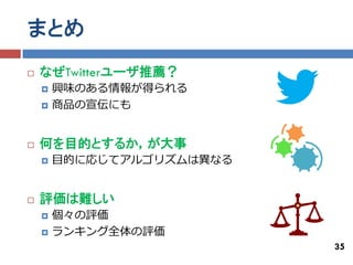 まとめ
   なぜTwitterユーザ推薦？
       興味のある情報が得られる
       商品の宣伝にも


   何を目的とするか，が大事
       目的に応じてアルゴリズムは異なる


   評価は難しい
       個々の評価
       ランキング全体の評価
                           35
 
