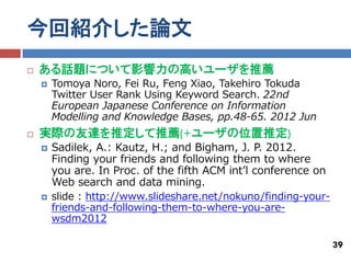 今回紹介した論文
   ある話題について影響力の高いユーザを推薦
       Tomoya Noro, Fei Ru, Feng Xiao, Takehiro Tokuda
        Twitter User Rank Using Keyword Search. 22nd
        European Japanese Conference on Information
        Modelling and Knowledge Bases, pp.48-65. 2012 Jun
   実際の友達を推定して推薦(+ユーザの位置推定)
       Sadilek, A.: Kautz, H.; and Bigham, J. P. 2012.
        Finding your friends and following them to where
        you are. In Proc. of the fifth ACM int’l conference on
        Web search and data mining.
       slide : http://www.slideshare.net/nokuno/finding-your-
        friends-and-following-them-to-where-you-are-
        wsdm2012

                                                                 39
 