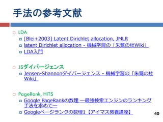 手法の参考文献
   LDA
       [Blei+2003] Latent Dirichlet allocation, JMLR
       latent Dirichlet allocation - 機械学習の「朱鷺の杜Wiki」
       LDA入門


   JSダイバージェンス
       Jensen-Shannonダイバージェンス - 機械学習の「朱鷺の杜
        Wiki」


   PageRank, HITS
       Google PageRankの数理 ―最強検索エンジンのランキング
        手法を求めて―
       Googleページランクの数理1【アイマス教養講座】         40
 