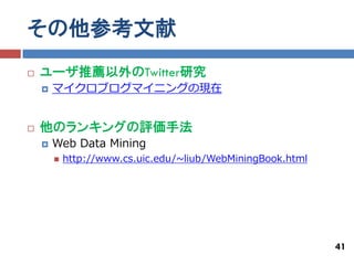 その他参考文献
   ユーザ推薦以外のTwitter研究
       マイクロブログマイニングの現在


   他のランキングの評価手法
       Web Data Mining
           http://www.cs.uic.edu/~liub/WebMiningBook.html




                                                             41
 